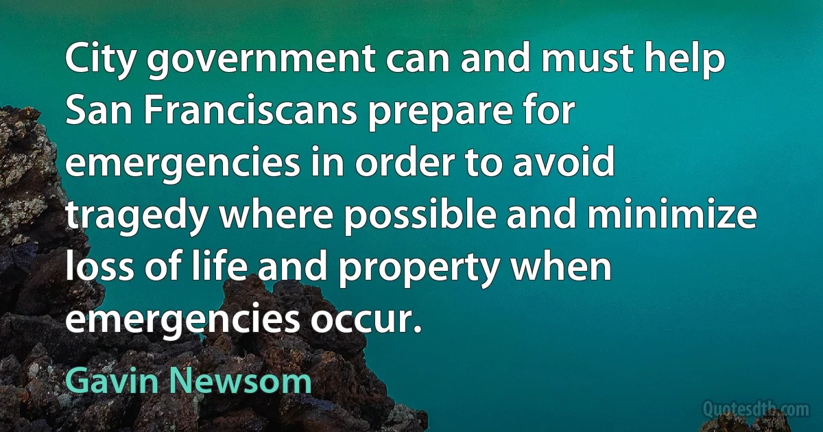 City government can and must help San Franciscans prepare for emergencies in order to avoid tragedy where possible and minimize loss of life and property when emergencies occur. (Gavin Newsom)