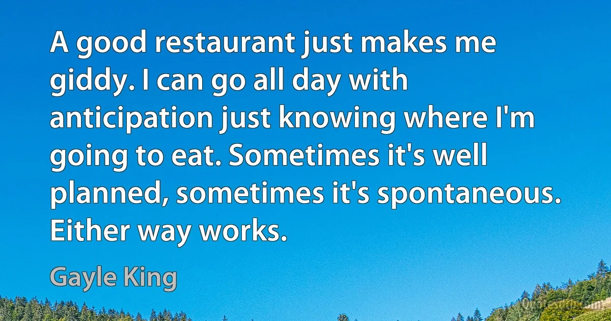 A good restaurant just makes me giddy. I can go all day with anticipation just knowing where I'm going to eat. Sometimes it's well planned, sometimes it's spontaneous. Either way works. (Gayle King)