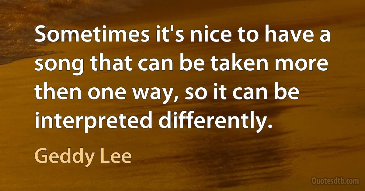 Sometimes it's nice to have a song that can be taken more then one way, so it can be interpreted differently. (Geddy Lee)