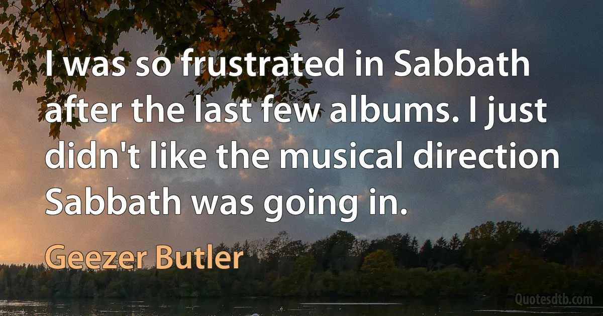 I was so frustrated in Sabbath after the last few albums. I just didn't like the musical direction Sabbath was going in. (Geezer Butler)