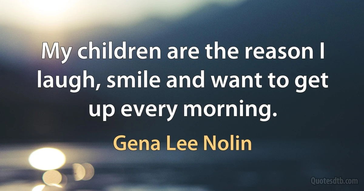 My children are the reason I laugh, smile and want to get up every morning. (Gena Lee Nolin)