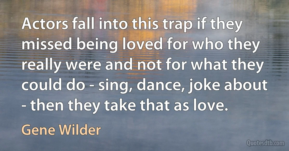 Actors fall into this trap if they missed being loved for who they really were and not for what they could do - sing, dance, joke about - then they take that as love. (Gene Wilder)