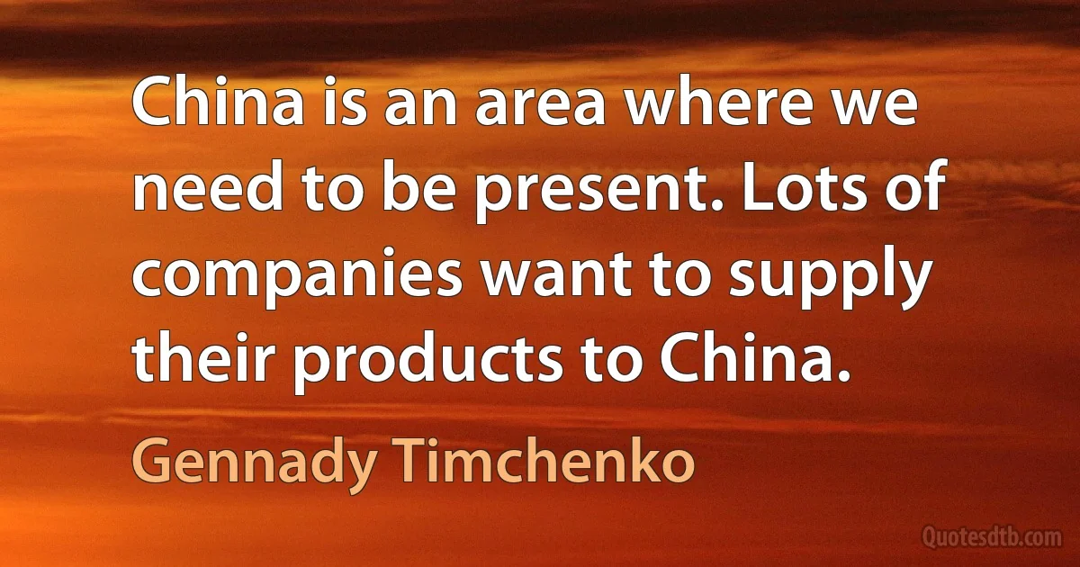 China is an area where we need to be present. Lots of companies want to supply their products to China. (Gennady Timchenko)