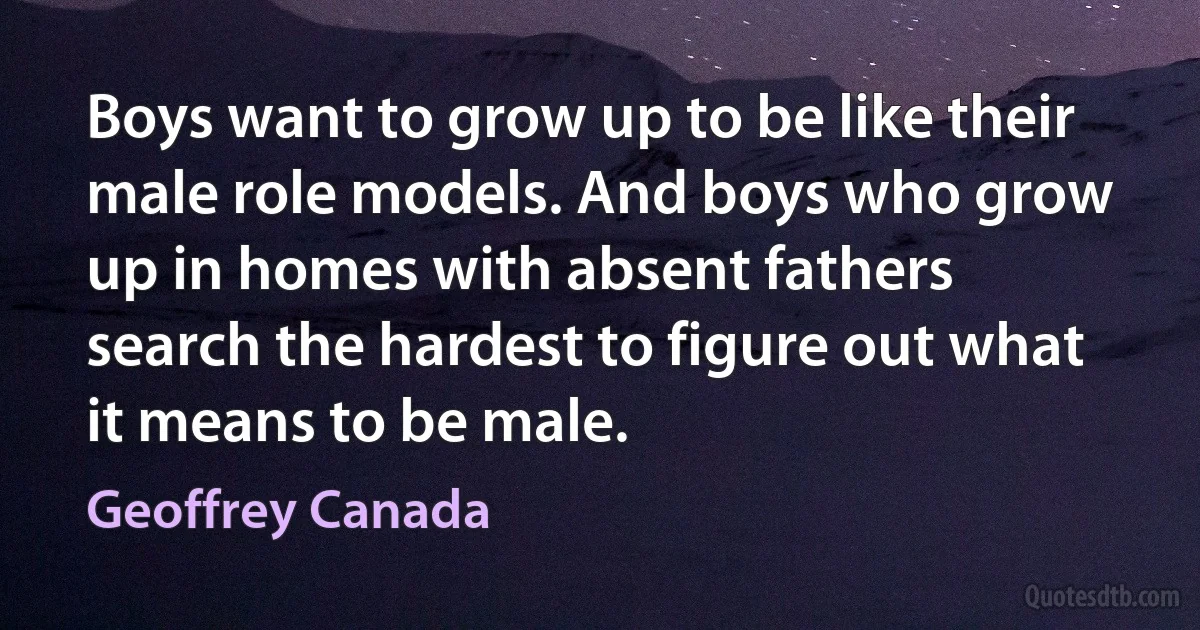 Boys want to grow up to be like their male role models. And boys who grow up in homes with absent fathers search the hardest to figure out what it means to be male. (Geoffrey Canada)