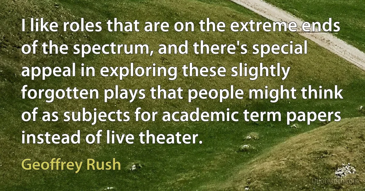 I like roles that are on the extreme ends of the spectrum, and there's special appeal in exploring these slightly forgotten plays that people might think of as subjects for academic term papers instead of live theater. (Geoffrey Rush)