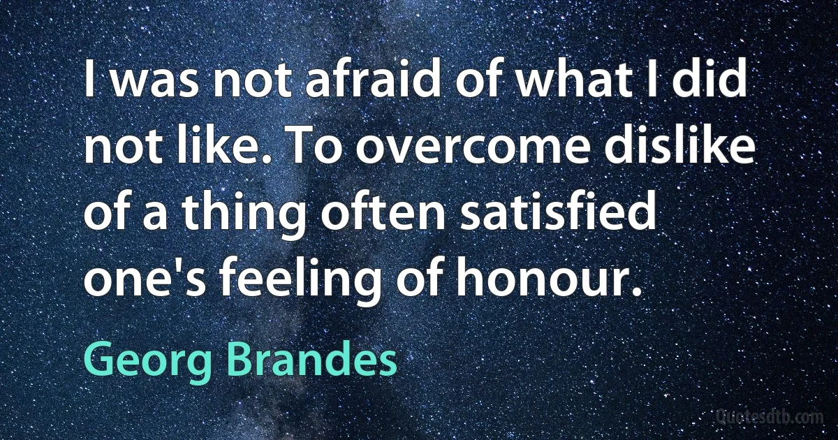 I was not afraid of what I did not like. To overcome dislike of a thing often satisfied one's feeling of honour. (Georg Brandes)