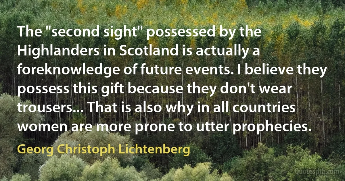 The "second sight" possessed by the Highlanders in Scotland is actually a foreknowledge of future events. I believe they possess this gift because they don't wear trousers... That is also why in all countries women are more prone to utter prophecies. (Georg Christoph Lichtenberg)