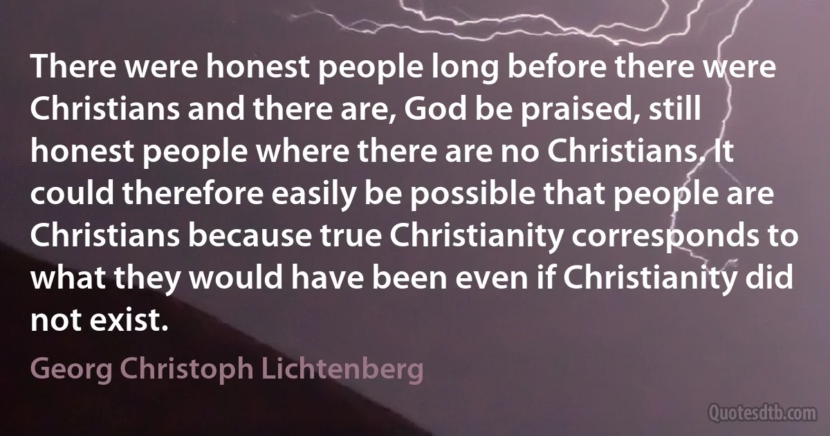 There were honest people long before there were Christians and there are, God be praised, still honest people where there are no Christians. It could therefore easily be possible that people are Christians because true Christianity corresponds to what they would have been even if Christianity did not exist. (Georg Christoph Lichtenberg)