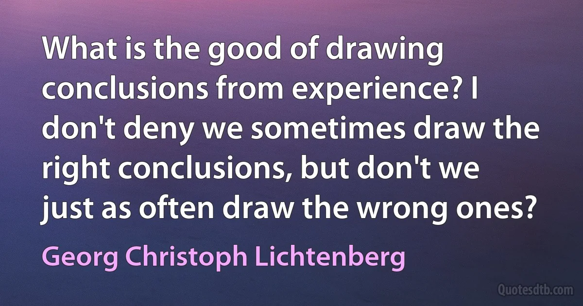 What is the good of drawing conclusions from experience? I don't deny we sometimes draw the right conclusions, but don't we just as often draw the wrong ones? (Georg Christoph Lichtenberg)