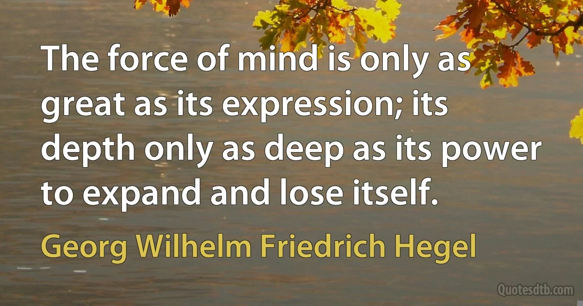 The force of mind is only as great as its expression; its depth only as deep as its power to expand and lose itself. (Georg Wilhelm Friedrich Hegel)