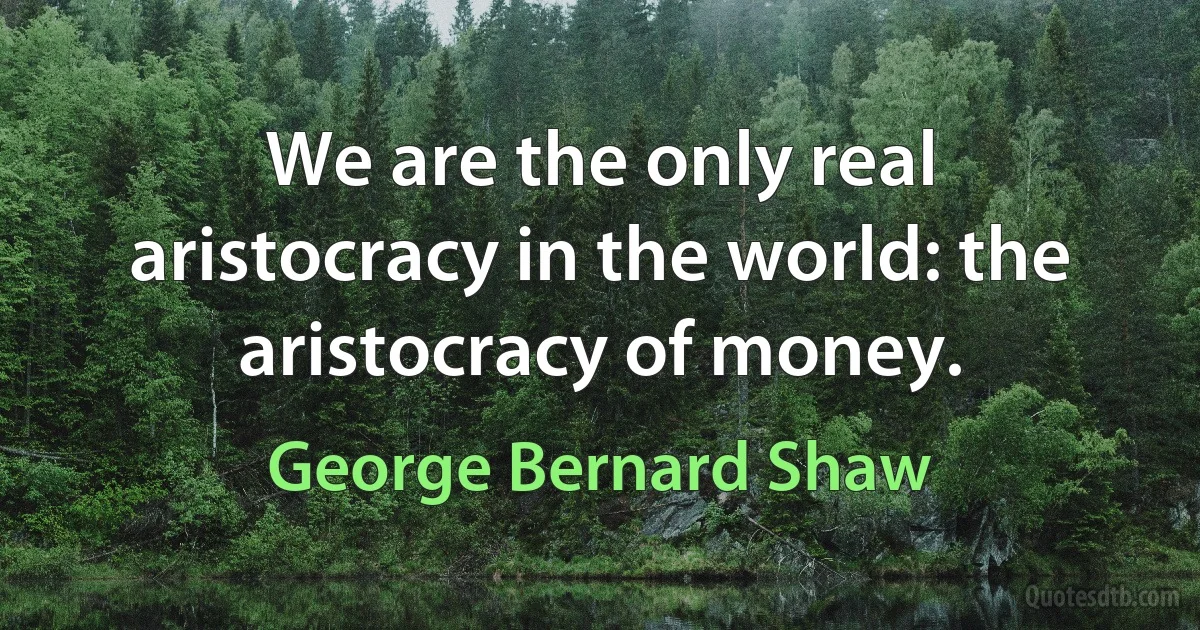 We are the only real aristocracy in the world: the aristocracy of money. (George Bernard Shaw)