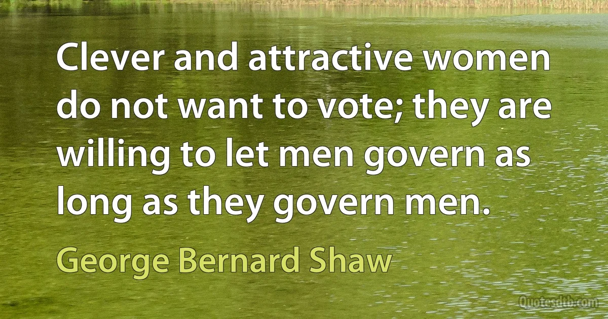 Clever and attractive women do not want to vote; they are willing to let men govern as long as they govern men. (George Bernard Shaw)