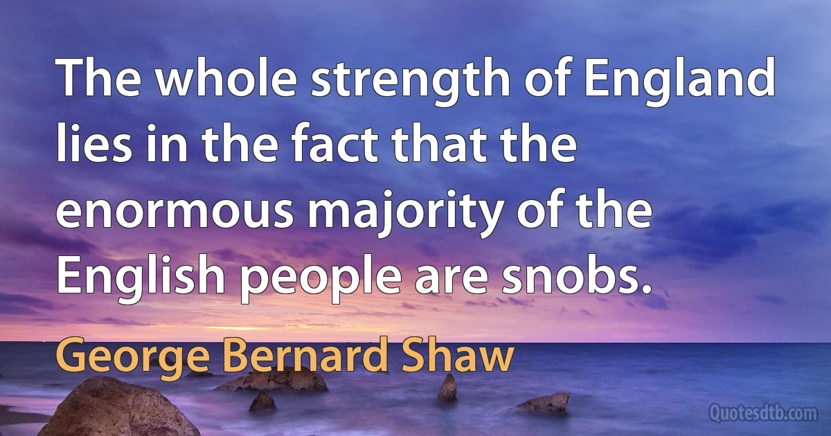 The whole strength of England lies in the fact that the enormous majority of the English people are snobs. (George Bernard Shaw)