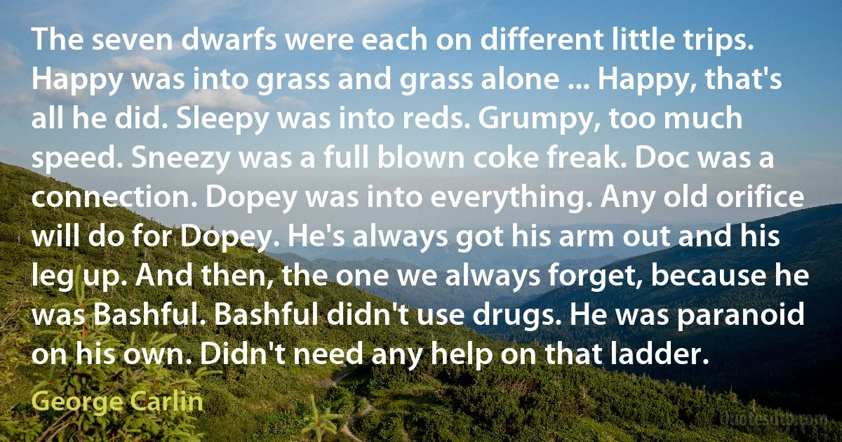 The seven dwarfs were each on different little trips. Happy was into grass and grass alone ... Happy, that's all he did. Sleepy was into reds. Grumpy, too much speed. Sneezy was a full blown coke freak. Doc was a connection. Dopey was into everything. Any old orifice will do for Dopey. He's always got his arm out and his leg up. And then, the one we always forget, because he was Bashful. Bashful didn't use drugs. He was paranoid on his own. Didn't need any help on that ladder. (George Carlin)