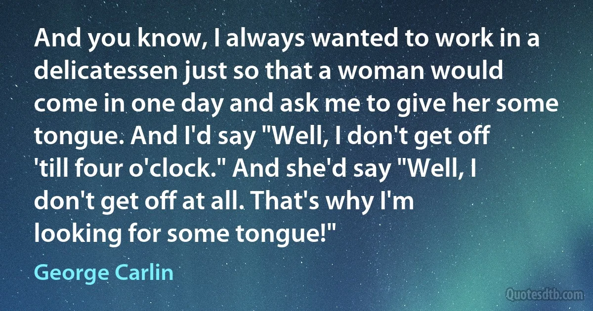 And you know, I always wanted to work in a delicatessen just so that a woman would come in one day and ask me to give her some tongue. And I'd say "Well, I don't get off 'till four o'clock." And she'd say "Well, I don't get off at all. That's why I'm looking for some tongue!" (George Carlin)
