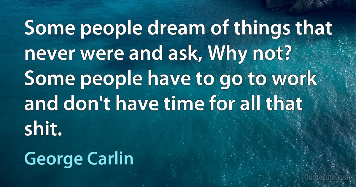 Some people dream of things that never were and ask, Why not? Some people have to go to work and don't have time for all that shit. (George Carlin)