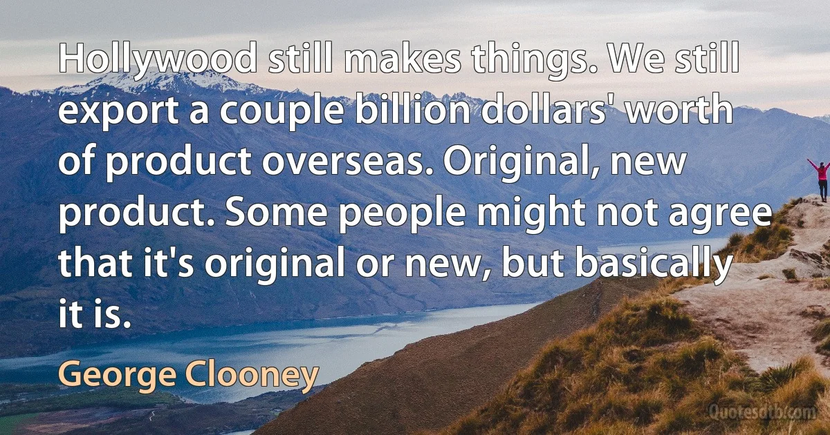 Hollywood still makes things. We still export a couple billion dollars' worth of product overseas. Original, new product. Some people might not agree that it's original or new, but basically it is. (George Clooney)