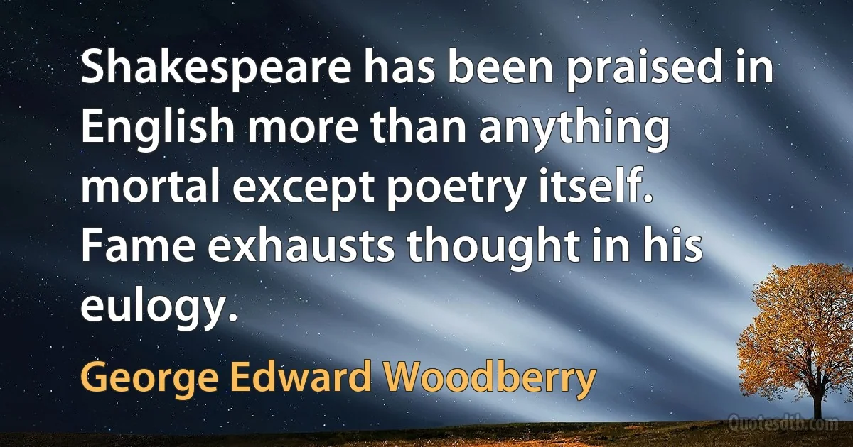 Shakespeare has been praised in English more than anything mortal except poetry itself. Fame exhausts thought in his eulogy. (George Edward Woodberry)