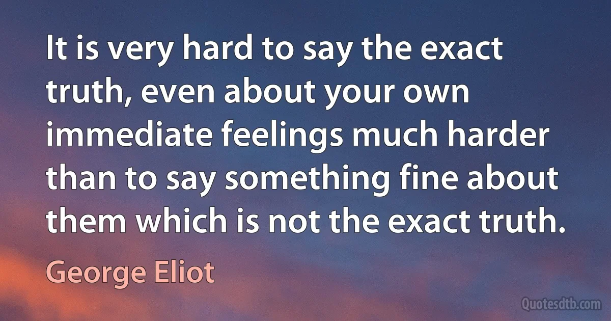 It is very hard to say the exact truth, even about your own immediate feelings much harder than to say something fine about them which is not the exact truth. (George Eliot)