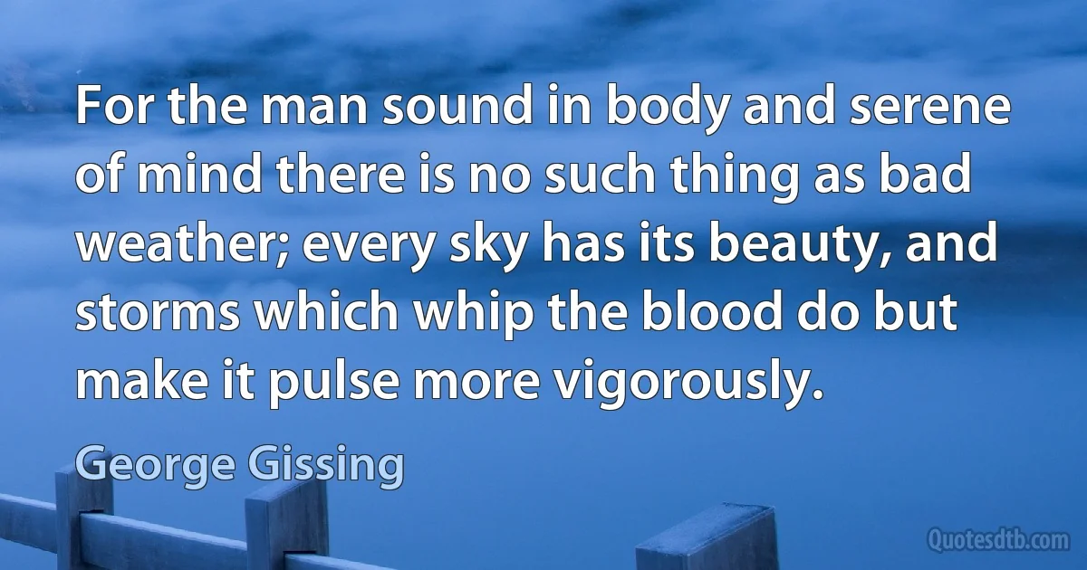 For the man sound in body and serene of mind there is no such thing as bad weather; every sky has its beauty, and storms which whip the blood do but make it pulse more vigorously. (George Gissing)