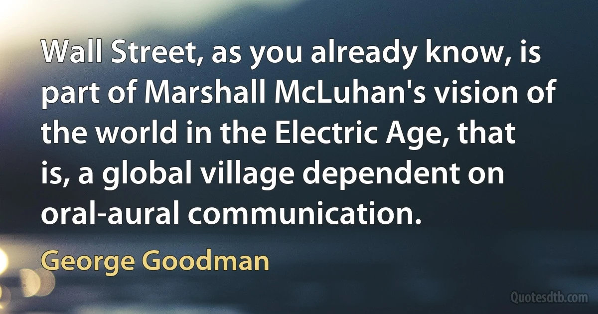 Wall Street, as you already know, is part of Marshall McLuhan's vision of the world in the Electric Age, that is, a global village dependent on oral-aural communication. (George Goodman)