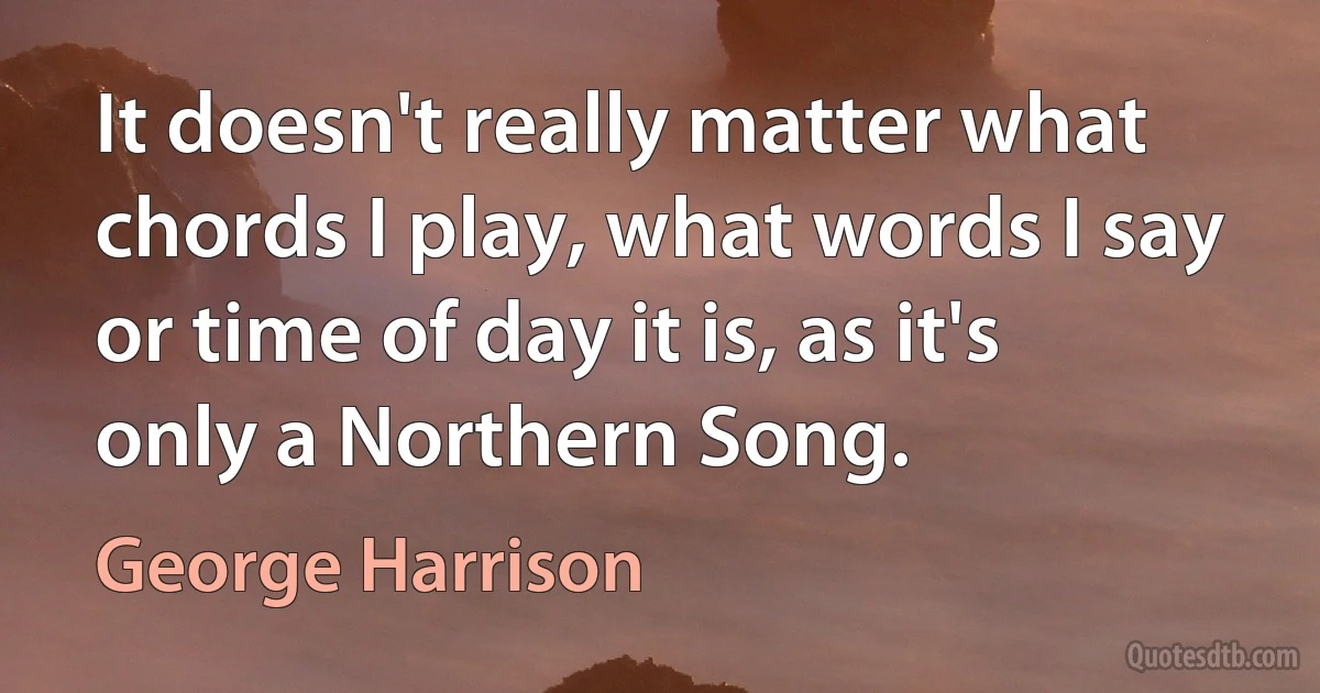 It doesn't really matter what chords I play, what words I say or time of day it is, as it's only a Northern Song. (George Harrison)