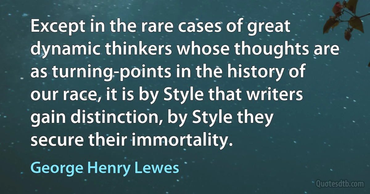 Except in the rare cases of great dynamic thinkers whose thoughts are as turning-points in the history of our race, it is by Style that writers gain distinction, by Style they secure their immortality. (George Henry Lewes)