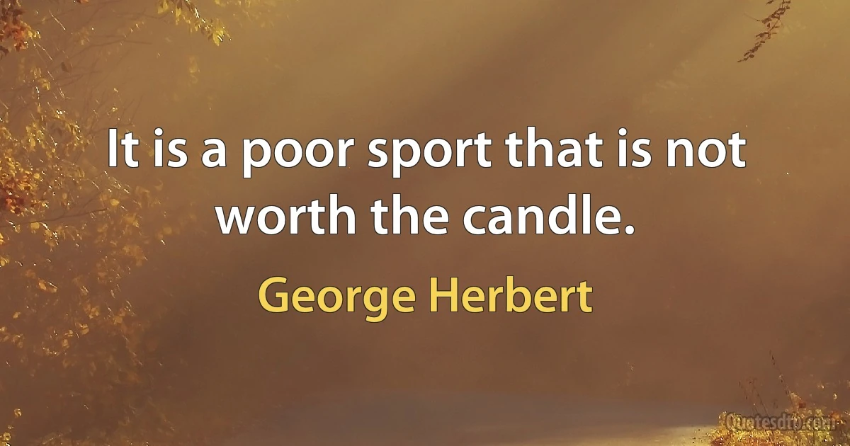 It is a poor sport that is not worth the candle. (George Herbert)