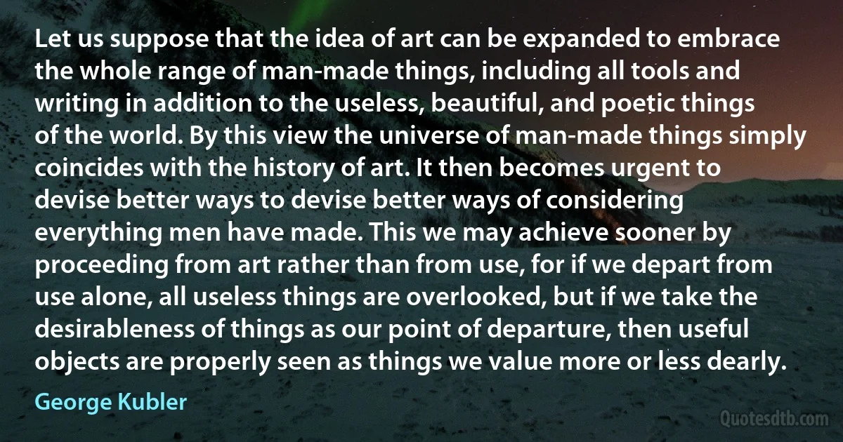 Let us suppose that the idea of art can be expanded to embrace the whole range of man-made things, including all tools and writing in addition to the useless, beautiful, and poetic things of the world. By this view the universe of man-made things simply coincides with the history of art. It then becomes urgent to devise better ways to devise better ways of considering everything men have made. This we may achieve sooner by proceeding from art rather than from use, for if we depart from use alone, all useless things are overlooked, but if we take the desirableness of things as our point of departure, then useful objects are properly seen as things we value more or less dearly. (George Kubler)