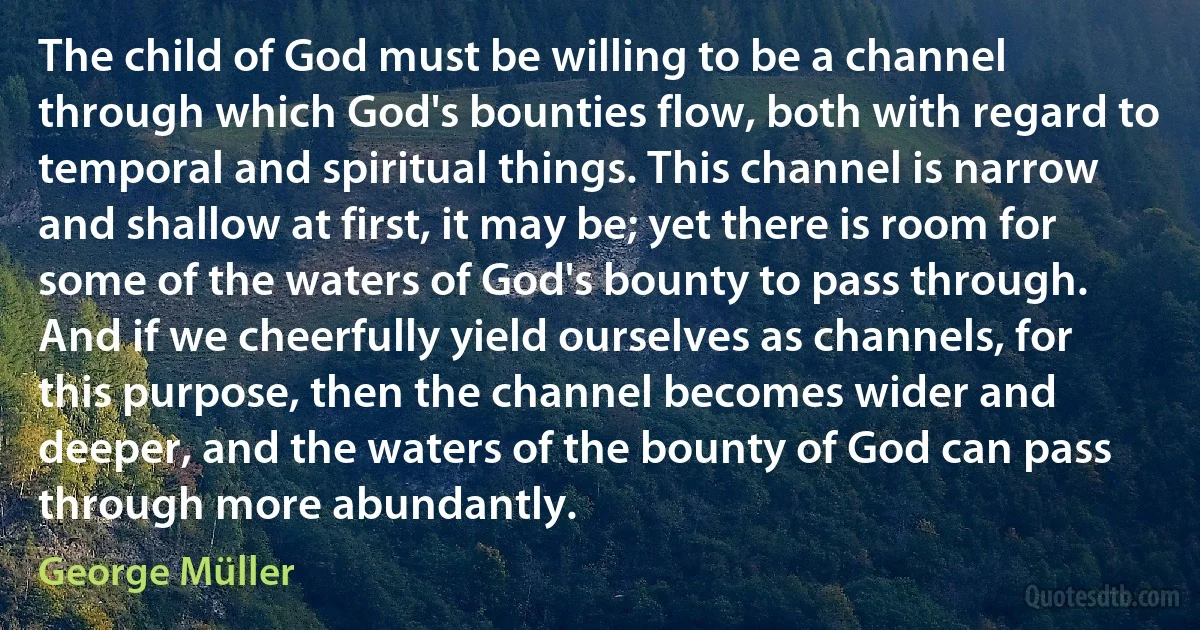 The child of God must be willing to be a channel through which God's bounties flow, both with regard to temporal and spiritual things. This channel is narrow and shallow at first, it may be; yet there is room for some of the waters of God's bounty to pass through. And if we cheerfully yield ourselves as channels, for this purpose, then the channel becomes wider and deeper, and the waters of the bounty of God can pass through more abundantly. (George Müller)