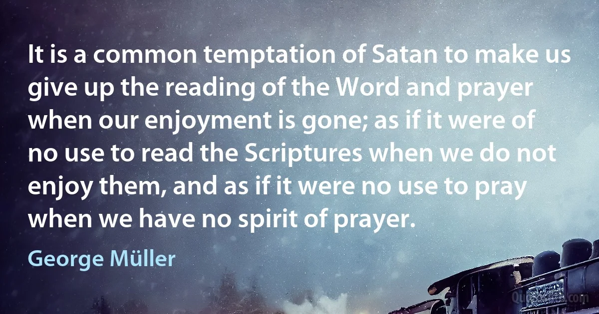 It is a common temptation of Satan to make us give up the reading of the Word and prayer when our enjoyment is gone; as if it were of no use to read the Scriptures when we do not enjoy them, and as if it were no use to pray when we have no spirit of prayer. (George Müller)