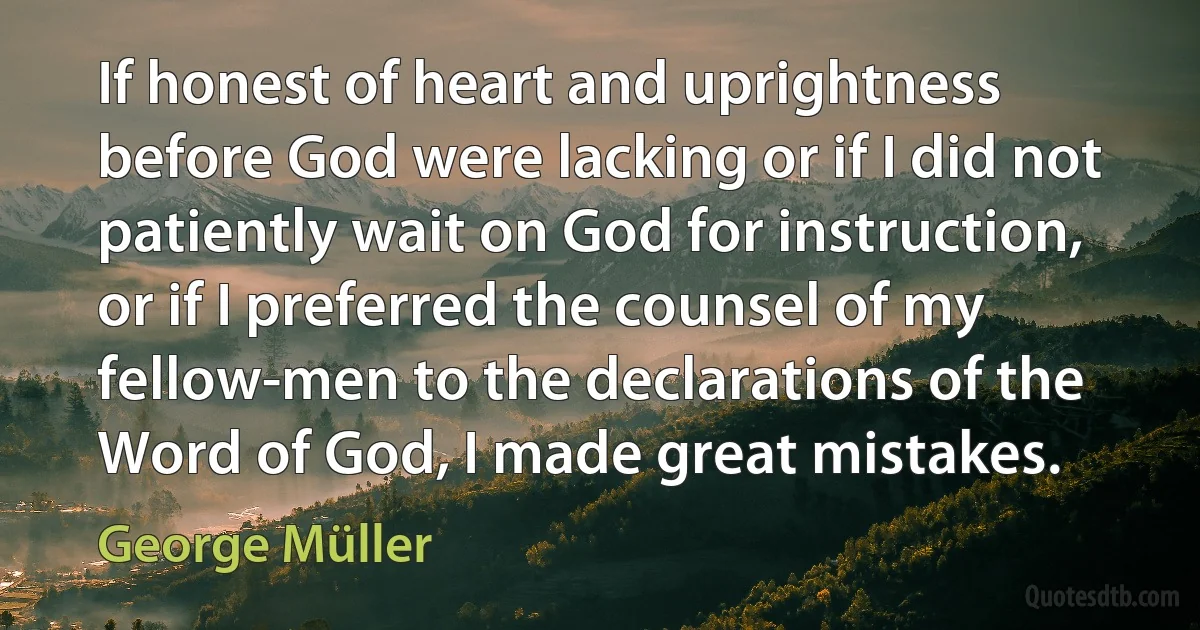 If honest of heart and uprightness before God were lacking or if I did not patiently wait on God for instruction, or if I preferred the counsel of my fellow-men to the declarations of the Word of God, I made great mistakes. (George Müller)