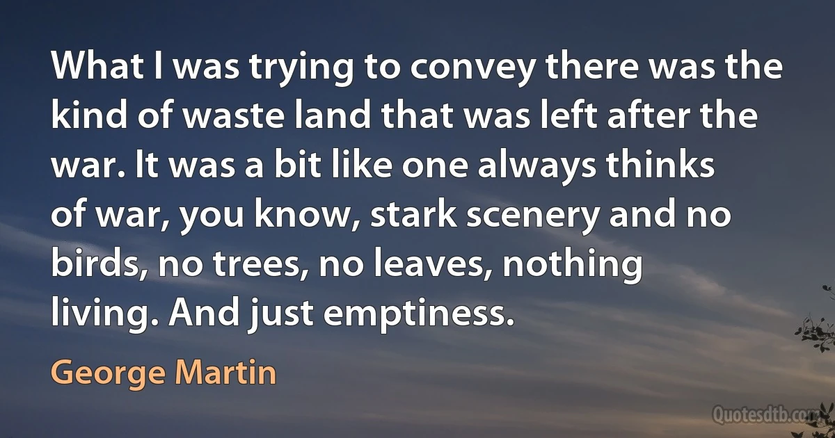 What I was trying to convey there was the kind of waste land that was left after the war. It was a bit like one always thinks of war, you know, stark scenery and no birds, no trees, no leaves, nothing living. And just emptiness. (George Martin)