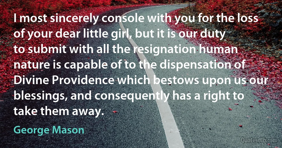 I most sincerely console with you for the loss of your dear little girl, but it is our duty to submit with all the resignation human nature is capable of to the dispensation of Divine Providence which bestows upon us our blessings, and consequently has a right to take them away. (George Mason)