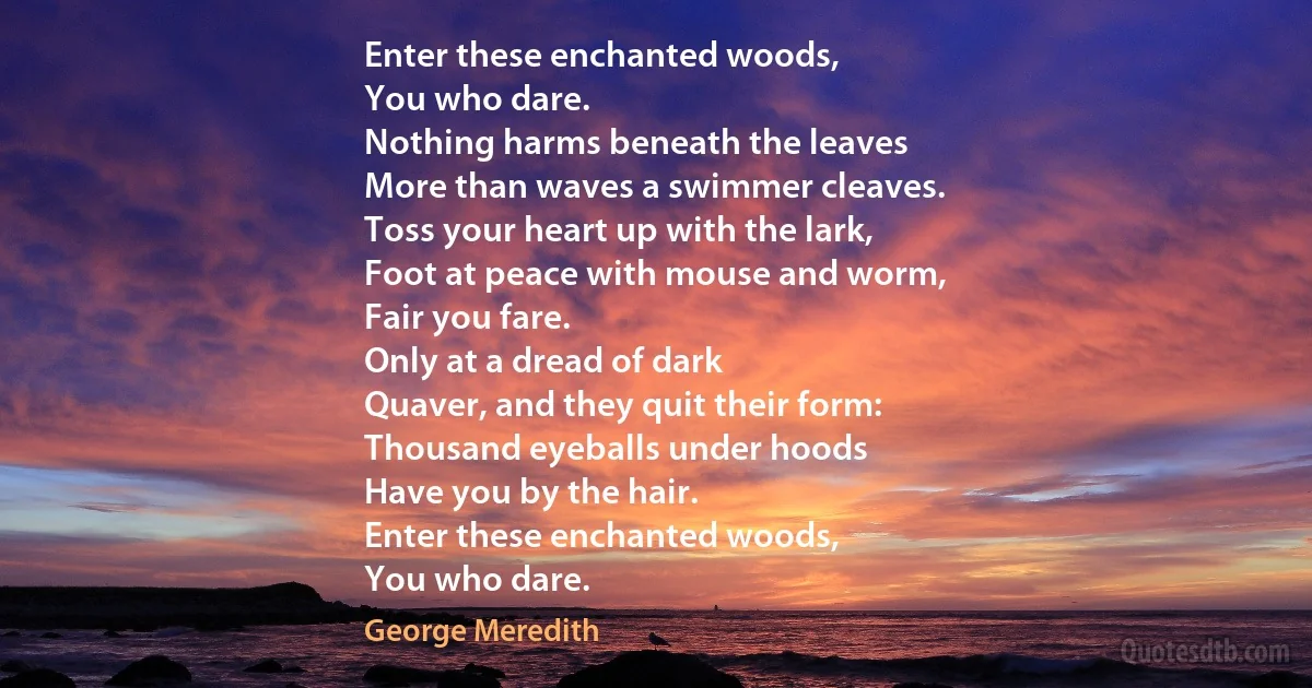 Enter these enchanted woods,
You who dare.
Nothing harms beneath the leaves
More than waves a swimmer cleaves.
Toss your heart up with the lark,
Foot at peace with mouse and worm,
Fair you fare.
Only at a dread of dark
Quaver, and they quit their form:
Thousand eyeballs under hoods
Have you by the hair.
Enter these enchanted woods,
You who dare. (George Meredith)