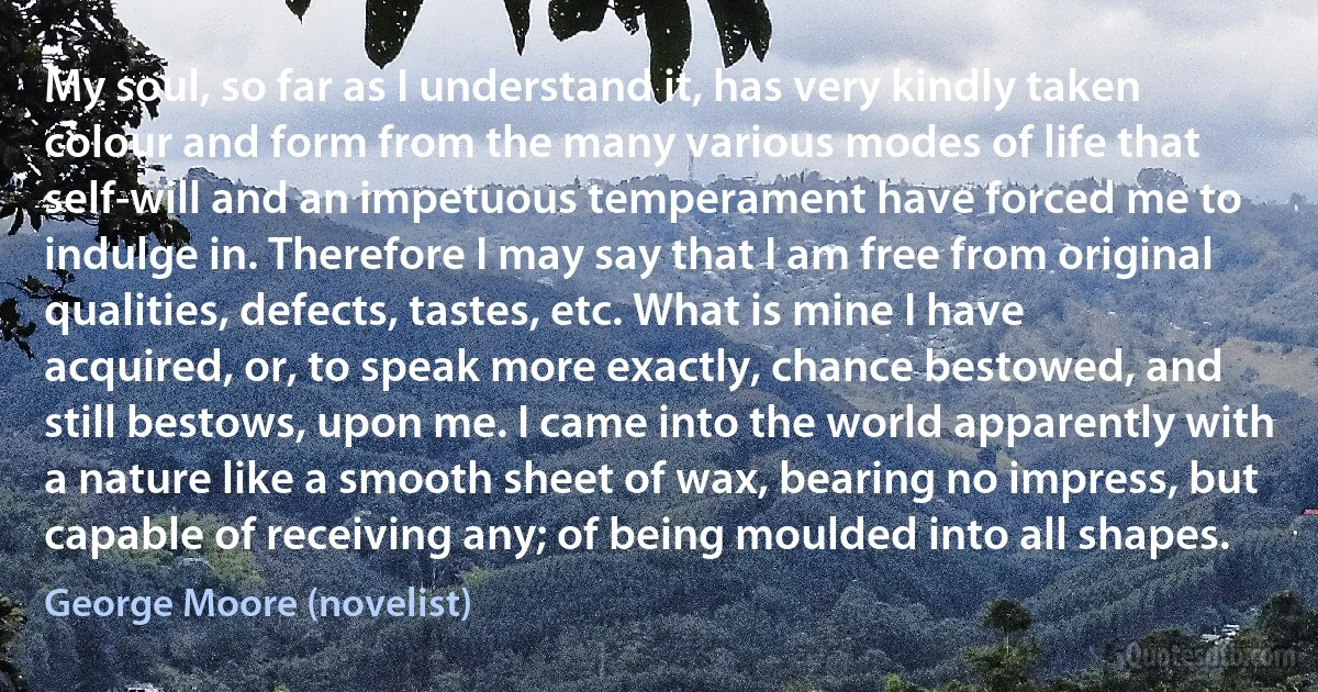 My soul, so far as I understand it, has very kindly taken colour and form from the many various modes of life that self-will and an impetuous temperament have forced me to indulge in. Therefore I may say that I am free from original qualities, defects, tastes, etc. What is mine I have acquired, or, to speak more exactly, chance bestowed, and still bestows, upon me. I came into the world apparently with a nature like a smooth sheet of wax, bearing no impress, but capable of receiving any; of being moulded into all shapes. (George Moore (novelist))