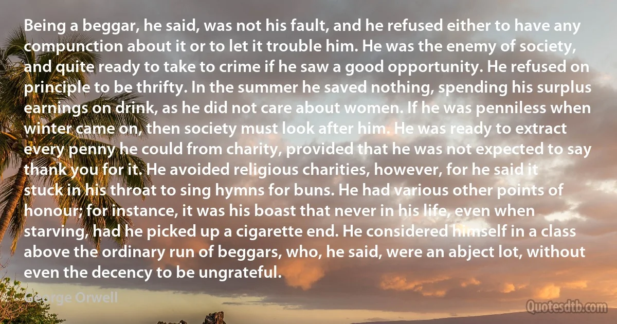 Being a beggar, he said, was not his fault, and he refused either to have any compunction about it or to let it trouble him. He was the enemy of society, and quite ready to take to crime if he saw a good opportunity. He refused on principle to be thrifty. In the summer he saved nothing, spending his surplus earnings on drink, as he did not care about women. If he was penniless when winter came on, then society must look after him. He was ready to extract every penny he could from charity, provided that he was not expected to say thank you for it. He avoided religious charities, however, for he said it stuck in his throat to sing hymns for buns. He had various other points of honour; for instance, it was his boast that never in his life, even when starving, had he picked up a cigarette end. He considered himself in a class above the ordinary run of beggars, who, he said, were an abject lot, without even the decency to be ungrateful. (George Orwell)