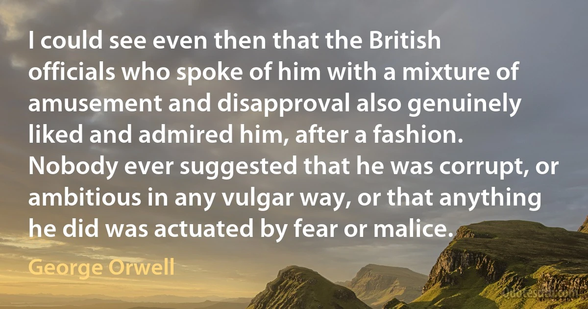 I could see even then that the British officials who spoke of him with a mixture of amusement and disapproval also genuinely liked and admired him, after a fashion. Nobody ever suggested that he was corrupt, or ambitious in any vulgar way, or that anything he did was actuated by fear or malice. (George Orwell)