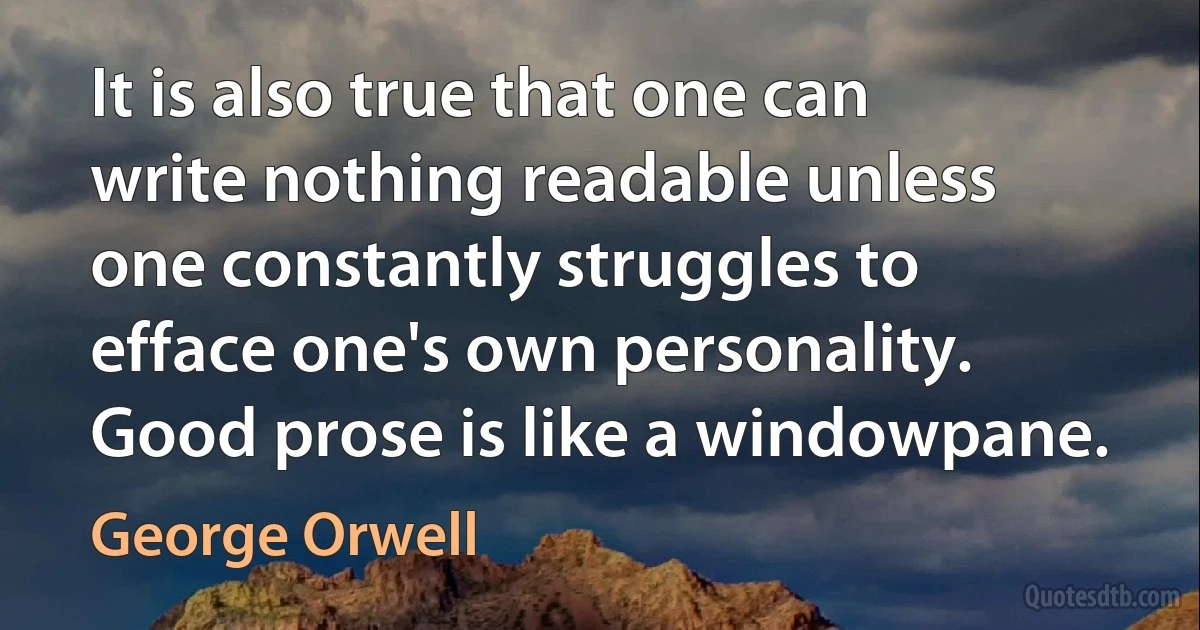 It is also true that one can write nothing readable unless one constantly struggles to efface one's own personality. Good prose is like a windowpane. (George Orwell)