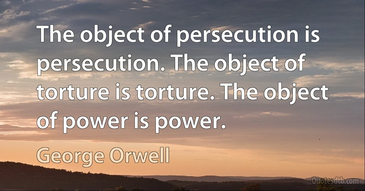 The object of persecution is persecution. The object of torture is torture. The object of power is power. (George Orwell)