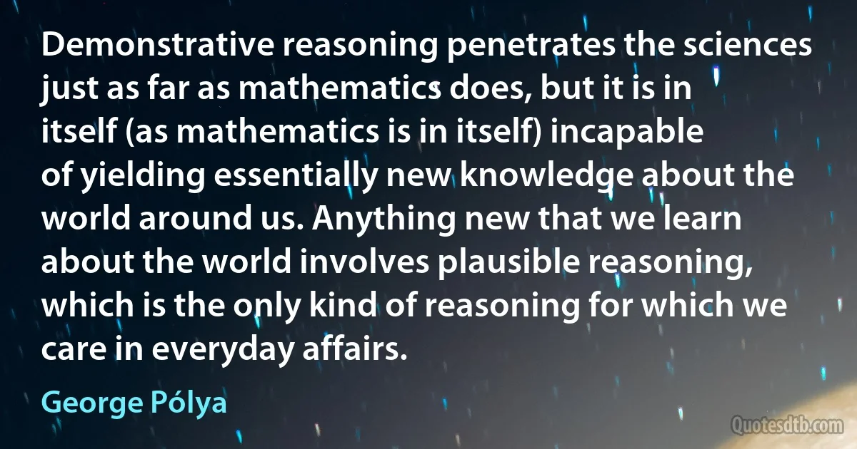 Demonstrative reasoning penetrates the sciences just as far as mathematics does, but it is in itself (as mathematics is in itself) incapable of yielding essentially new knowledge about the world around us. Anything new that we learn about the world involves plausible reasoning, which is the only kind of reasoning for which we care in everyday affairs. (George Pólya)