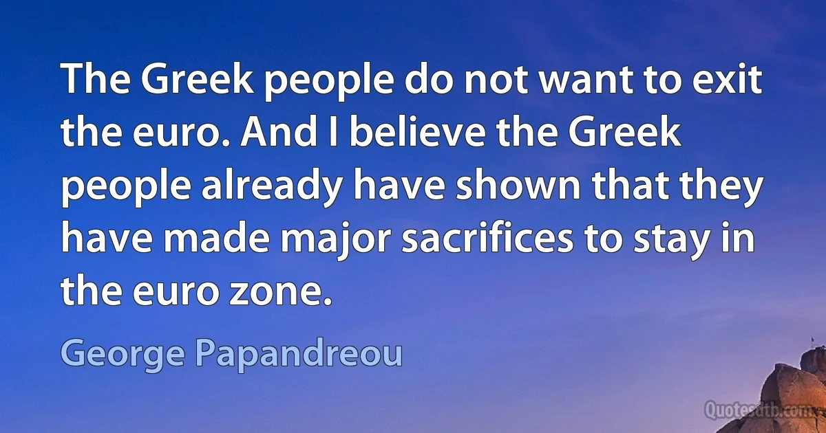 The Greek people do not want to exit the euro. And I believe the Greek people already have shown that they have made major sacrifices to stay in the euro zone. (George Papandreou)