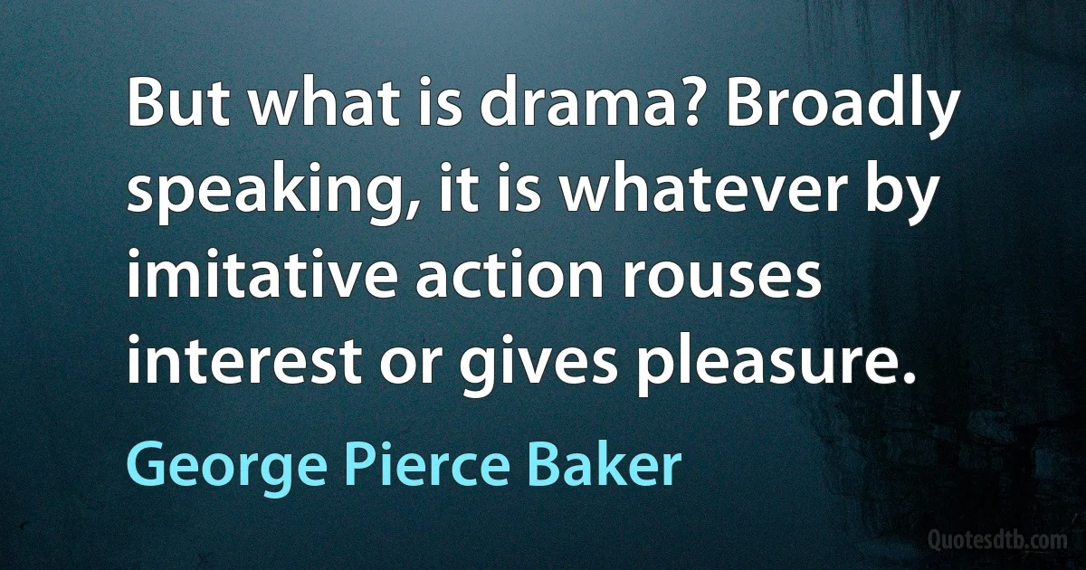 But what is drama? Broadly speaking, it is whatever by imitative action rouses interest or gives pleasure. (George Pierce Baker)