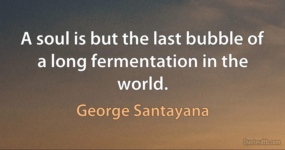 A soul is but the last bubble of a long fermentation in the world. (George Santayana)