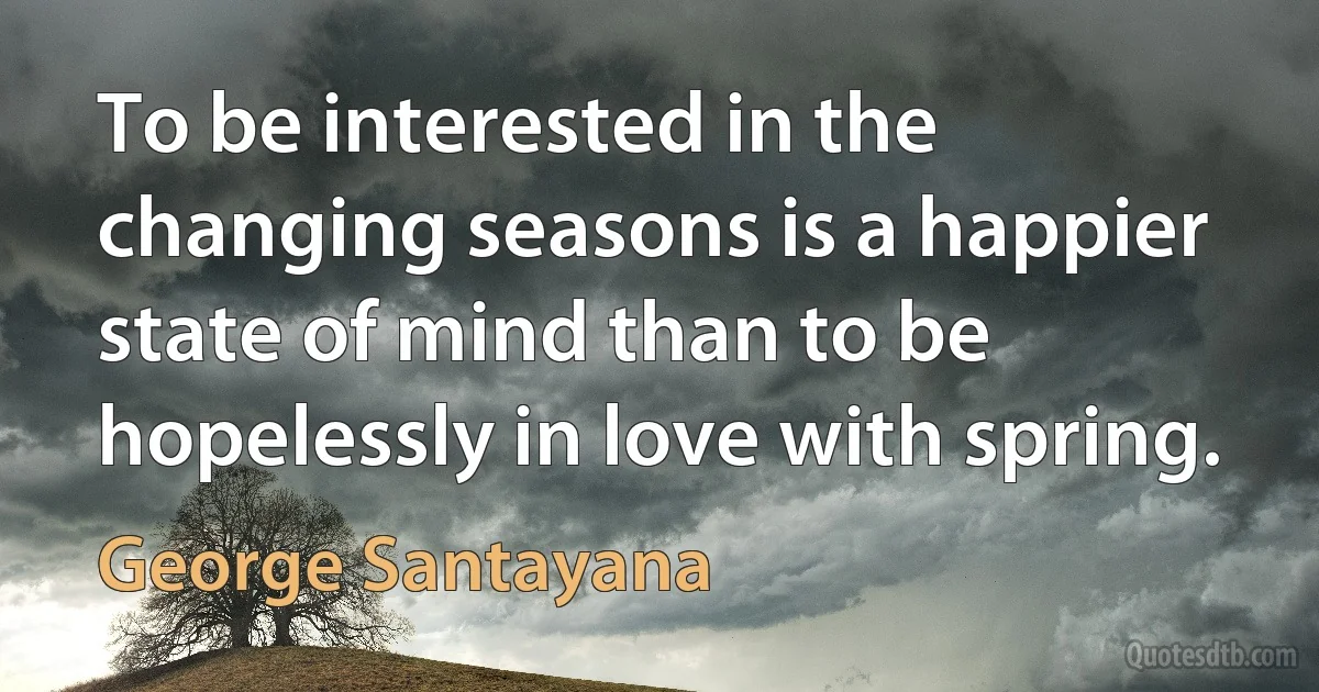 To be interested in the changing seasons is a happier state of mind than to be hopelessly in love with spring. (George Santayana)