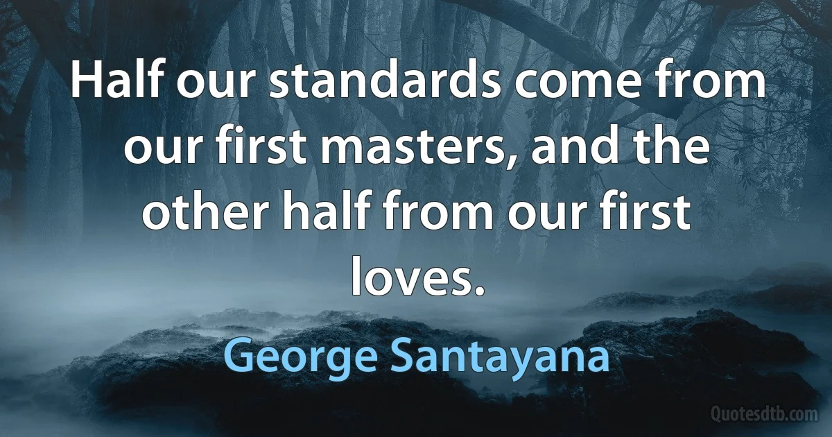 Half our standards come from our first masters, and the other half from our first loves. (George Santayana)