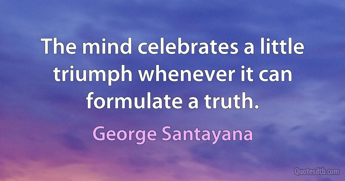 The mind celebrates a little triumph whenever it can formulate a truth. (George Santayana)