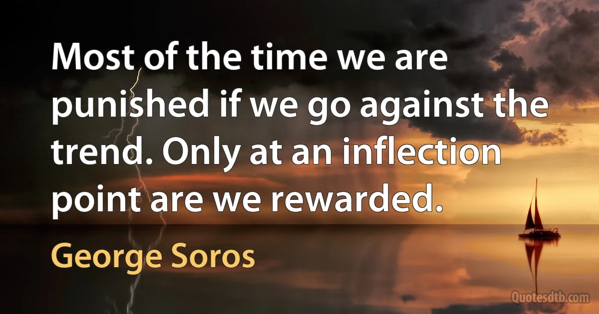 Most of the time we are punished if we go against the trend. Only at an inflection point are we rewarded. (George Soros)