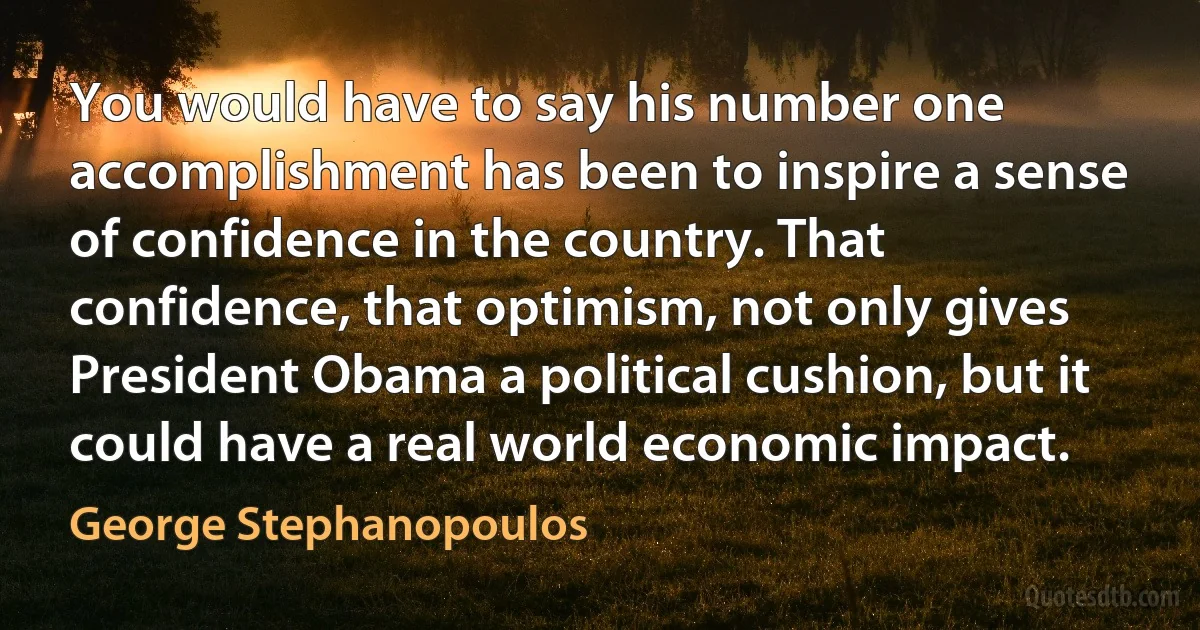 You would have to say his number one accomplishment has been to inspire a sense of confidence in the country. That confidence, that optimism, not only gives President Obama a political cushion, but it could have a real world economic impact. (George Stephanopoulos)