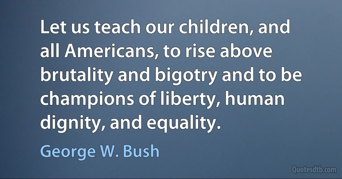 Let us teach our children, and all Americans, to rise above brutality and bigotry and to be champions of liberty, human dignity, and equality. (George W. Bush)